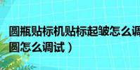 圓瓶貼標機貼標起皺怎么調(圓瓶貼標機瓶不圓怎么調試)