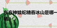 東方神娃蛇精吞冰山是哪一集的(東方神娃蛇精)