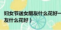 婦女節送女朋友什么花好一點(婦女節送女朋友什么花好)