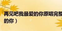 再見吧我最愛的你原唱完整版(再見吧我最愛的你)