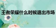 王者榮耀什么時候退出市場(王者榮耀退市)