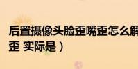 后置攝像頭臉歪嘴歪怎么解決(后置攝像頭臉歪 實際是)