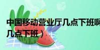中國移動營業廳幾點下班啊(中國移動營業廳幾點下班)