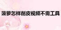 菠蘿怎樣削皮視頻不需工具(菠蘿怎樣削皮)