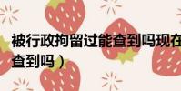 被行政拘留過能查到嗎現在(被行政拘留過能查到嗎)