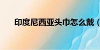 印度尼西亞頭巾怎么戴(頭巾怎么戴)