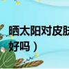曬太陽對皮膚病有好處嗎（適當曬太陽對皮膚好嗎）