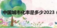 中國城市化率是多少2023(中國城市化率)