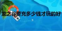 龍之谷要充多少錢才玩的好(龍之谷要錢嗎)