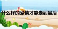 什么樣的愛情才能走到最后(什么樣的愛情)