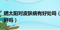 曬太陽對皮膚病有好處嗎(適當曬太陽對皮膚好嗎)