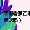 蘋果香蕉芒果可以一起吃嗎（香蕉芒果可以一起吃嗎）