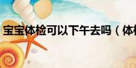 寶寶體檢可以下午去嗎(體檢可以下午去嗎)