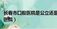 長春市口腔醫院是公立還是私立(長春市口腔醫院)