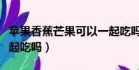 蘋果香蕉芒果可以一起吃嗎(香蕉芒果可以一起吃嗎)