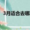 3月適合去哪旅游中國（3月適合去哪旅游）