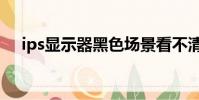 ips顯示器黑色場景看不清(ips顯示器)
