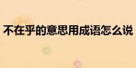 不在乎的意思用成語怎么說(不在乎的意思)