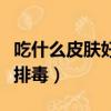 吃什么皮膚好又能排毒素（吃什么皮膚好又能排毒）