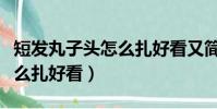 短發丸子頭怎么扎好看又簡單(短發丸子頭怎么扎好看)
