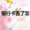 銀行卡丟了怎么辦掛失（銀行卡丟了怎么辦）