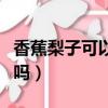 香蕉梨子可以一起吃嗎（香蕉芒果可以一起吃嗎）