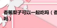 香蕉梨子可以一起吃嗎(香蕉芒果可以一起吃嗎)