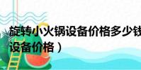 旋轉小火鍋設備價格多少錢一米(旋轉小火鍋設備價格)