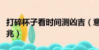 打碎杯子看時間測兇吉(意外打碎玻璃杯的征兆)