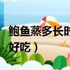 鮑魚蒸多長時間最好吃了（鮑魚蒸多長時間最好吃）