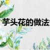 芋頭花的做法大全家常竅門（芋頭花的做法）