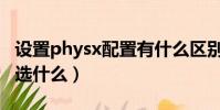 設置physx配置有什么區別(設置physx配置選什么)