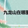 九龍山在哪里屬于哪個省（九龍山在哪里）