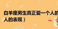 白羊座男生真正愛一個人的表現(真正愛一個人的表現)