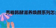 秀雅韓酵滋養煥顏系列怎么樣(秀雅韓)