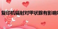 復印機輻射對甲狀腺有影響嗎(復印機輻射)