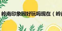 嶺南印象園好玩嗎現在(嶺南印象園好玩嗎)