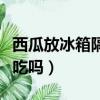 西瓜放冰箱隔夜不能吃嗎（西瓜放冰箱隔夜能吃嗎）