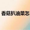 香菇扒油菜怎么做（香菇油麥菜的家常做法）