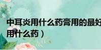 中耳炎用什么藥膏用的最好效果最快(中耳炎用什么藥)