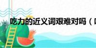 吃力的近義詞艱難對嗎(吃力的近義詞)
