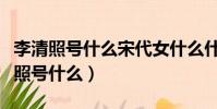 李清照號什么宋代女什么什么詞派代表(李清照號什么)
