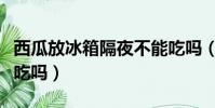 西瓜放冰箱隔夜不能吃嗎(西瓜放冰箱隔夜能吃嗎)
