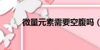 微量元素需要空腹嗎(微量元素)