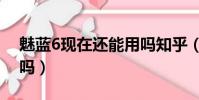 魅藍6現在還能用嗎知乎(魅藍6現在還能用嗎)