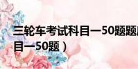 三輪車考試科目一50題題庫(三輪車考試科目一50題)