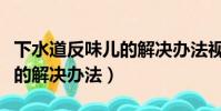 下水道反味兒的解決辦法視頻(下水道反味兒的解決辦法)