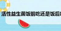 活性益生菌飯前吃還是飯后吃(活性益生菌)
