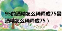 95的酒精怎么稀釋成75最簡單的方法(95的酒精怎么稀釋成75)