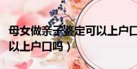 母女做親子鑒定可以上戶口嗎(做親子鑒定可以上戶口嗎)